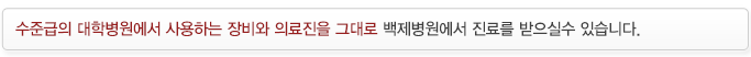 국내 최고 수준의 대학병원에서 사용하는 첨단 장비와 의료진을 그대로 백제병원에서 진료를 받으실수 있습니다.