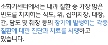 소화기센터에서는 내과 질환 중 가장 많은 빈도를 차지하는 식도, 위, 십이지장, 대장, 간, 담도 및 췌장 등의 장기에 발생하는 각종 질환에 대한 진단과 치료를 시행하고 있습니다.